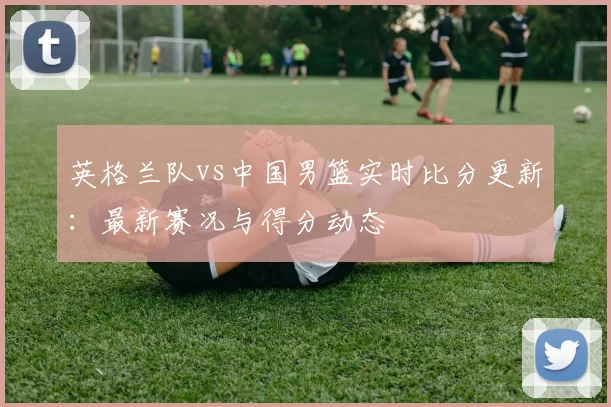 英格兰队vs中国男篮实时比分更新:最新赛况与得分动态