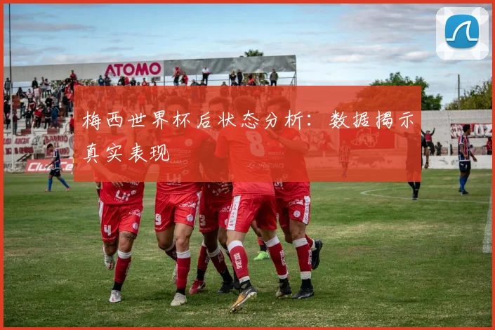 梅西世界杯后状态分析：数据揭示真实表现