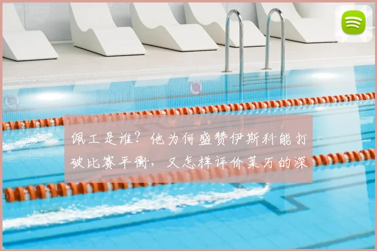 佩工是谁？他为何盛赞伊斯科能打破比赛平衡，又怎样评价莱万的深情告别