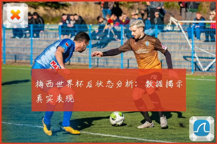 梅西世界杯后状态分析：数据揭示真实表现
