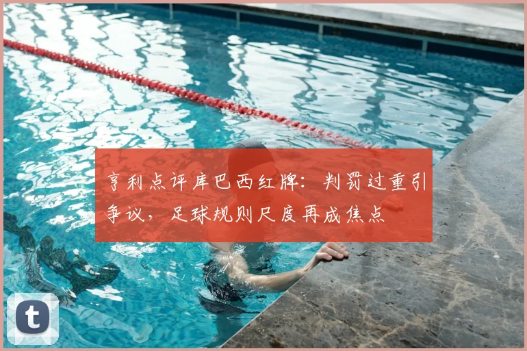 亨利点评库巴西红牌:判罚过重引争议,足球规则尺度再成焦点