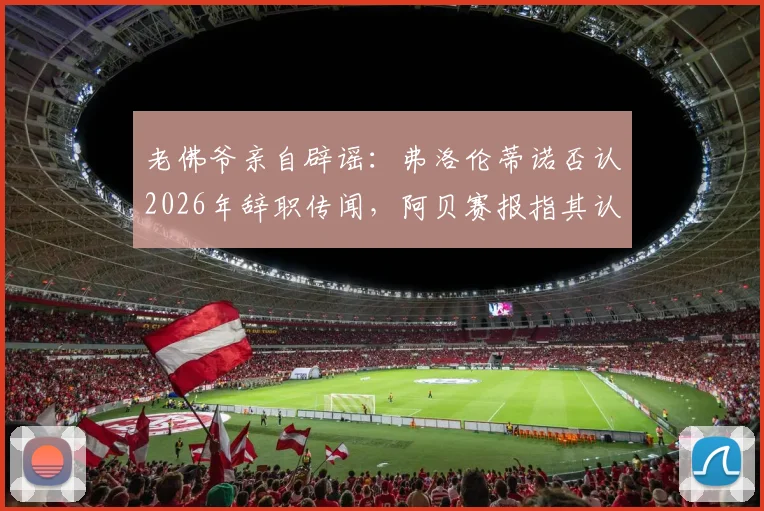 老佛爷亲自辟谣:弗洛伦蒂诺否认2026年辞职传闻,阿贝赛报指其认定谣言系人为散布