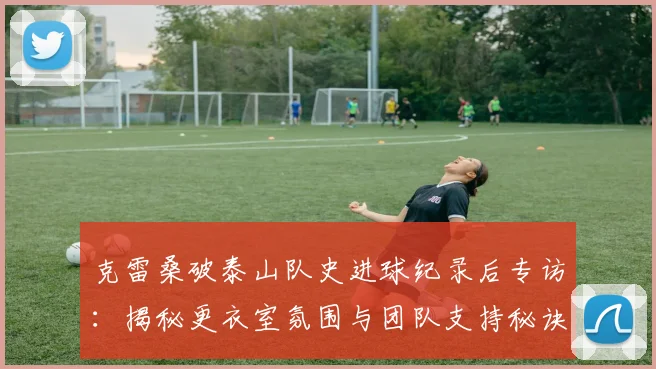 克雷桑破泰山队史进球纪录后专访:揭秘更衣室氛围与团队支持秘诀