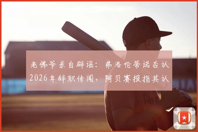 老佛爷亲自辟谣:弗洛伦蒂诺否认2026年辞职传闻,阿贝赛报指其认定谣言系人为散布