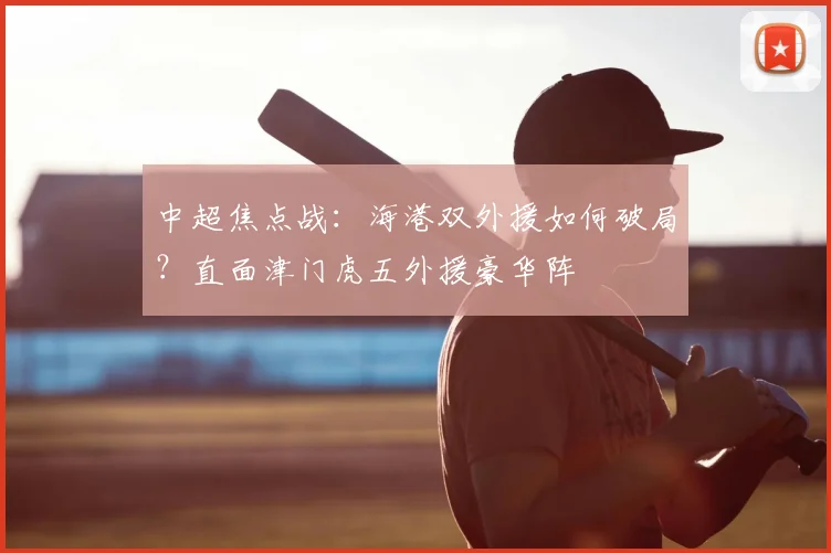 中超焦点战:海港双外援如何破局?直面津门虎五外援豪华阵