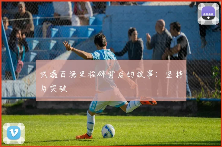 武磊百场里程碑背后的故事：坚持与突破