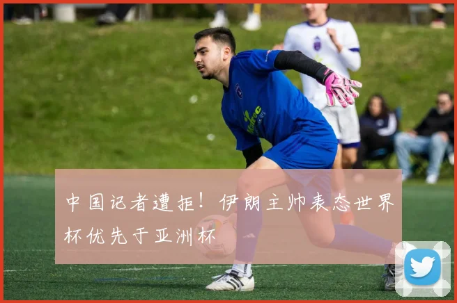 中国记者遭拒!伊朗主帅表态世界杯优先于亚洲杯