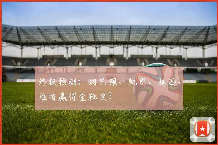 终极预测:姆巴佩、凯恩、梅西,谁将赢得金靴奖?