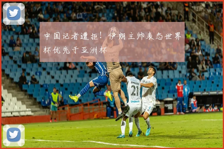 中国记者遭拒!伊朗主帅表态世界杯优先于亚洲杯