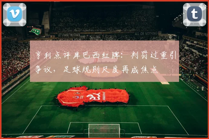 亨利点评库巴西红牌:判罚过重引争议,足球规则尺度再成焦点