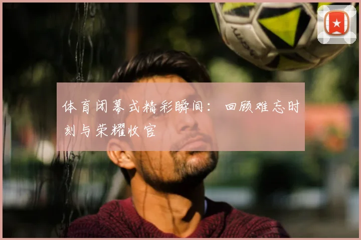 体育闭幕式精彩瞬间：回顾难忘时刻与荣耀收官