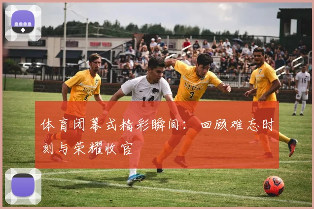 体育闭幕式精彩瞬间：回顾难忘时刻与荣耀收官