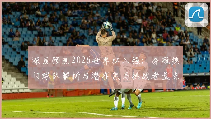 深度预测2026世界杯八强：夺冠热门球队解析与潜在黑马挑战者盘点